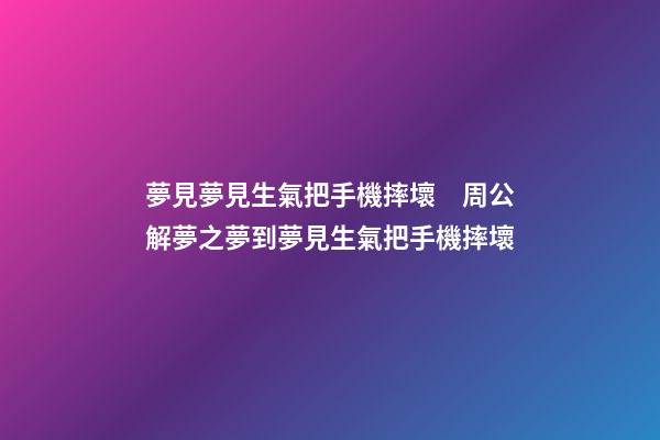 夢見夢見生氣把手機摔壞　周公解夢之夢到夢見生氣把手機摔壞